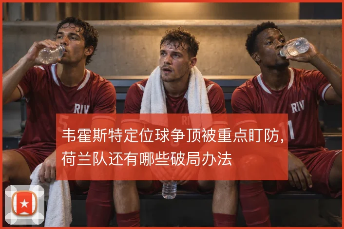 韦霍斯特定位球争顶被重点盯防，荷兰队还有哪些破局办法