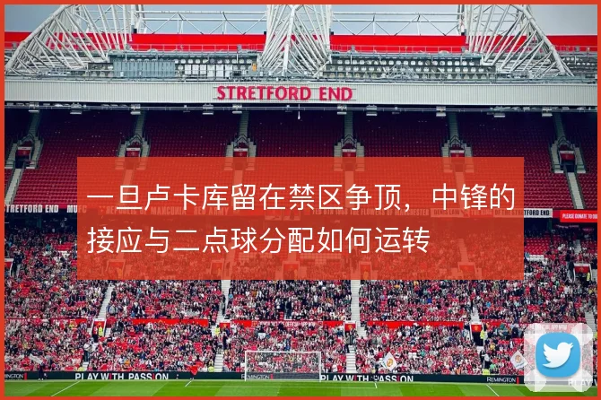 一旦卢卡库留在禁区争顶，中锋的接应与二点球分配如何运转