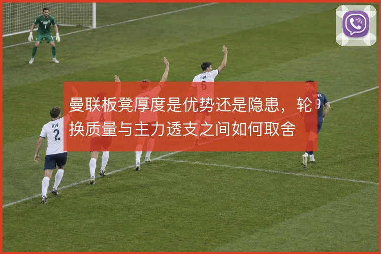 曼联板凳厚度是优势还是隐患，轮换质量与主力透支之间如何取舍