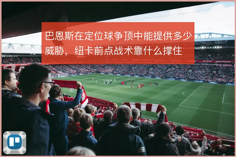 巴恩斯在定位球争顶中能提供多少威胁,纽卡前点战术靠什么撑住