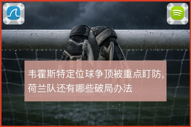 韦霍斯特定位球争顶被重点盯防，荷兰队还有哪些破局办法