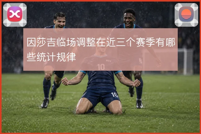 因莎吉临场调整在近三个赛季有哪些统计规律