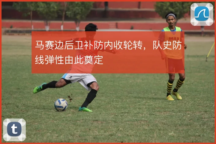 马赛边后卫补防内收轮转，队史防线弹性由此奠定