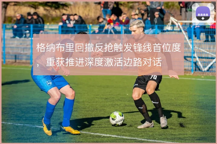 格纳布里回撤反抢触发锋线首位度,重获推进深度激活边路对话