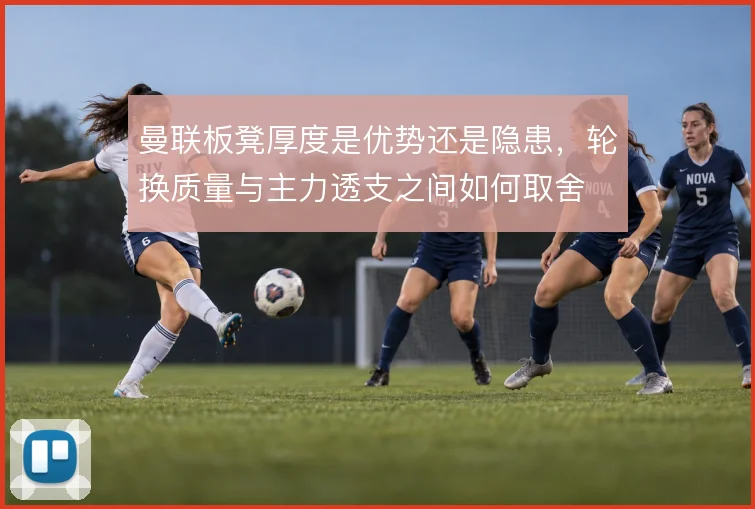 曼联板凳厚度是优势还是隐患,轮换质量与主力透支之间如何取舍