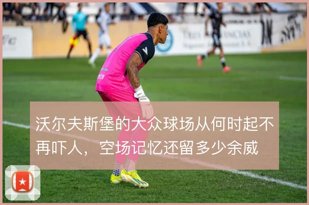 沃尔夫斯堡的大众球场从何时起不再吓人，空场记忆还留多少余威