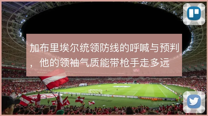 加布里埃尔统领防线的呼喊与预判,他的领袖气质能带枪手走多远
